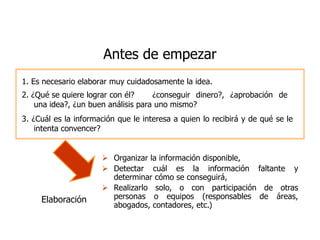 Antes de empezar
1. Es necesario elaborar muy cuidadosamente la idea.
2. ¿Qué se quiere lograr con él?     ¿conseguir dinero?, ¿aprobación de
    una idea?, ¿un buen análisis para uno mismo?
3. ¿Cuál es la información que le interesa a quien lo recibirá y de qué se le
    intenta convencer?


                       Organizar la información disponible,
                       Detectar cuál es la información faltante y
                        determinar cómo se conseguirá,
                       Realizarlo solo, o con participación de otras
     Elaboración        personas o equipos (responsables de áreas,
                        abogados, contadores, etc.)
 