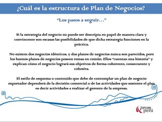 ¿Cuál es la estructura de Plan de Negocios?
                            “Los pasos a seguir…”

    Si la estrategia del negocio no puede ser descripta en papel de manera clara y
   convincente son escasas las posibilidades de que dicha estrategia funciones en la
                                        práctica.

No existen dos negocios idénticos, y dos planes de negocios nunca son parecidos, pero
los buenos planes de negocios poseen temas en común. Ellos “cuentan una historia” y
  explican cómo el negocio logrará sus objetivos de forma coherente, consecuente y
                                      cohesiva.

    El estilo de esquema o contenido que debe de contemplar un plan de negocio
exportador dependerá de la decisión comercial o de las actividades que sustente el plan
                es decir actividades a realizar el gerente de la empresa.
 
