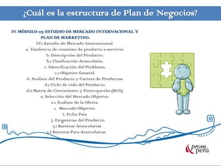 ¿Cuál es la estructura de Plan de Negocios?
IV. MÓDULO 03: ESTUDIO DE MERCADO INTERNACIONAL Y
             PLAN DE MARKETING.
           IV.1 Estudio de Mercado Internacional.
      a. Tendencia de consumo de producto o servicio.
                 b. Descripción del Producto.
                 b.1 Clasificación Arancelaria.
                c. Identificación del Problema.
                       c.1 Objetivo General.
      d. Análisis del Producto y Cartera de Productos.
                d.1 Ciclo de vida del Producto.
      d.2 Matriz de Crecimiento y Participación (BCG).
             e. Selección del Mercado Objetivo.
                    e.1 Análisis de la Oferta.
                      1. Mercado Objetivo.
                            2. Ficha País.
                    3. Exigencias del Producto.
                     3.1 Barreras Arancelarias.
                 3.2 Barreras Para Arancelarias
 