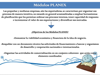Módulos PLANEX
  Las pequeñas y medianas empresas, aún las exportadoras, se caracterizan por organizar sus
 procesos de manera intuitiva, no estando en general acostumbradas a emplear herramientas
de planificación que les permitan ordenar sus procesos internos, tener capacidad de respuesta
            e incrementar el valor de sus exportaciones y diversificar sus mercados.



                            ¿Objetivos de los Módulos PLANEX?

           -Demostrar la viabilidad económica y financiera de la idea de negocio.

-Respaldar con un documento técnico las solicitudes de financiamiento a bancos y organismos
                  de desarrollo y cooperación nacionales e internacionales.

  -Organizar las actividades de comercialización en un conjunto coherente que actúa como
                                   elemento coordinador.
 