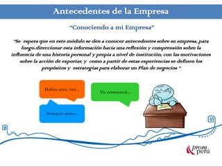 Antecedentes de la Empresa
                          “Conociendo a mi Empresa”
 “Se espera que en este módulo se den a conocer antecedentes sobre su empresa, para
     luego direccionar esta información hacia una reflexión y comprensión sobre la
influencia de una historia personal y propia a nivel de institución, con las motivaciones
    sobre la acción de exportar, y como a partir de estas experiencias se definen los
              propósitos y estrategias para elaborar un Plan de negocios “


              Había una vez...         Yo comencé...


               Siempre quise...
 