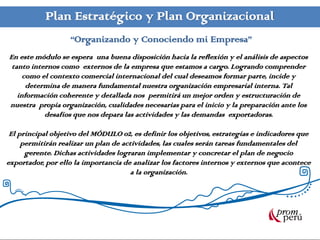 Plan Estratégico y Plan Organizacional
                   “Organizando y Conociendo mi Empresa”
En este módulo se espera una buena disposición hacia la reflexión y el análisis de aspectos
 tanto internos como externos de la empresa que estamos a cargo. Logrando comprender
     como el contexto comercial internacional del cual deseamos formar parte, incide y
      determina de manera fundamental nuestra organización empresarial interna. Tal
   información coherente y detallada nos permitirá un mejor orden y estructuración de
nuestra propia organización, cualidades necesarias para el inicio y la preparación ante los
           desafíos que nos depara las actividades y las demandas exportadoras.

 El principal objetivo del MÓDULO 02, es definir los objetivos, estrategias e indicadores que
     permitirán realizar un plan de actividades, las cuales serán tareas fundamentales del
      gerente. Dichas actividades lograran implementar y concretar el plan de negocio
exportador, por ello la importancia de analizar los factores internos y externos que acontece
                                       a la organización.
 