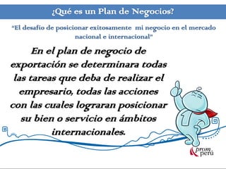 ¿Qué es un Plan de Negocios?
“El desafío de posicionar exitosamente mi negocio en el mercado
                     nacional e internacional”

      En el plan de negocio de
exportación se determinara todas
 las tareas que deba de realizar el
  empresario, todas las acciones
con las cuales lograran posicionar
   su bien o servicio en ámbitos
          internacionales.
 