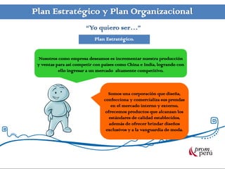 Plan Estratégico y Plan Organizacional
                        “Yo quiero ser…”
                            Plan Estratégico.


  Nosotros como empresa deseamos es incrementar nuestra producción
 y ventas para así competir con países como China e India, logrando con
           ello ingresar a un mercado altamente competitivo.



                                  Somos una corporación que diseña,
                                confecciona y comercializa sus prendas
                                    en el mercado interno y externo,
                                 ofrecemos productos que alcanzan los
                                   estándares de calidad establecidos,
                                   además de ofrecer brindar diseños
                                 exclusivos y a la vanguardia de moda.
 