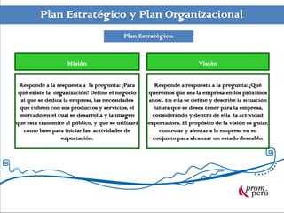 Plan Estratégico y Plan Organizacional
                                           Plan Estratégico.


                    Misión                                              Visión


 Responde a la respuesta a la pregunta: ¿Para          Responde a respuesta a la pregunta: ¿Qué
 qué existe la organización? Define el negocio      queremos que sea la empresa en los próximos
  al que se dedica la empresa, las necesidades      años?. En ella se define y describe la situación
  que cubren con sus productos y servicios, el        futura que se desea tener para la empresa,
 mercado en el cual se desarrolla y la imagen         considerando y dentro de ella la actividad
que esta transmite al público, y que se utilizará   exportadora. El propósito de la visión es guiar,
   como base para iniciar las actividades de            controlar y alentar a la empresa en su
                  exportación.                        conjunto para alcanzar un estado deseable.
 
