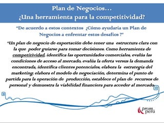 Plan de Negocios…
      ¿Una herramienta para la competitividad?
     “De acuerdo a estos contextos ¿Cómo ayudaría un Plan de
              Negocios a enfrentar estos desafíos ?”
“Un plan de negocio de exportación debe tener una estructura clara con
    la que poder guiarse para tomar decisiones. Como herramienta de
   competitividad, identifica las oportunidades comerciales, evalúa las
  condiciones de acceso al mercado, evalúa la oferta versus la demanda
   encontrada, identifica clientes potenciales, elabora la estrategia del
  marketing, elabora el modelo de negociación, determina el punto de
partida para la operación de producción, establece el plan de recursos de
 personal y demuestra la viabilidad financiera para acceder al mercado.
 