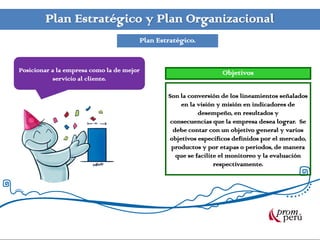 Plan Estratégico y Plan Organizacional
                                       Plan Estratégico.


Posicionar a la empresa como la de mejor                         Objetivos
            servicio al cliente.

                                               Son la conversión de los lineamientos señalados
                                                    en la visión y misión en indicadores de
                                                          desempeño, en resultados y
                                                consecuencias que la empresa desea lograr. Se
                                                 debe contar con un objetivo general y varios
                                               objetivos específicos definidos por el mercado,
                                                productos y por etapas o periodos, de manera
                                                  que se facilite el monitoreo y la evaluación
                                                                respectivamente.
 
