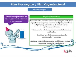 Plan Estratégico y Plan Organizacional
                                Plan Estratégico.


Promocionar por medio de                      Objetivos Específicos
una pagina web la empresa
      y sus producto.       Se describen las condiciones que deben cumplir los objetivos
                             específicos para apoyar y concretar el objetivo general. Los
                                   objetivos específicos deben de cumplir con las
                                               siguientes condiciones:
                             - Considerar las relaciones encontradas en las fortalezas y
                                                     debilidades.
                                   - Considerar las relaciones encontradas en las
                                            oportunidades y amenazas.

                            - Priorizar en actividades que sean medibles para generar las
                                         respectivas estrategias e indicadores.
 