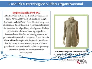 Caso Plan Estratégico y Plan Organizacional

          Empresa Alpaka Perú SAC
 Alpaka Perú S.A.C., de Natalia Torres, con
   RUC Nº 20968657902, ubicada en la Av.
Hermes 174 2do Piso - Ate. Es una empresa
dedicada a la confección y comercialización
de prendas de algodón y de alpaca. Dichos
    productos de alto valor agregado e
  innovadores diseños se consiguen en un
proceso de calidad acreditada, fruto de más
 de 10 años de experiencia participando en
  las ferias extranjeras de Europa, Canadá,
 para familiarizarse con la cultura, gustos y
      preferencias de los consumidores
                  extranjeros.                  “Experiencia participando en ferias
                                                … para familiarizarse con la cultura,
                                                   gustos y preferencias de los
                                                    consumidores extranjeros.”
 