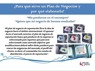 ¿Para qué sirve un Plan de Negocios y
                   por qué elaborarlo?
                   “Mis productos en el extranjero”
          “Quiero que mi negocio de buenos resultados”

“El plan de negocio de exportación lleva la idea de
negocio hacia el ámbito internacional. Al apuntar
  hacia el mercado exterior, el plan de negocio de
 exportación busca qué producto de la empresa es
      seleccionado para exportar, qué país será
     seleccionado como mercado objetivo, qué
modificaciones deberá sufrir dicho producto para
  vencer las exigencias del mercado, el perfil del
   cliente, es decir, el consumidor, los canales de
       distribución, el precio de exportación”.
 
