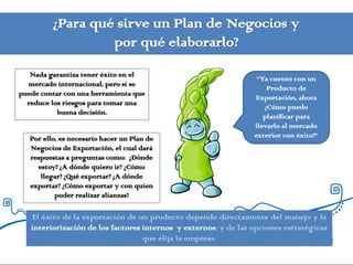 ¿Para qué sirve un Plan de Negocios y
                   por qué elaborarlo?
   Nada garantiza tener éxito en el
                                                                  “Ya cuento con un
  mercado internacional, pero sí se
                                                                     Producto de
puede contar con una herramienta que
                                                                 Exportación, ahora
  reduce los riesgos para tomar una
                                                                    ¿Cómo puedo
           buena decisión.
                                                                    planificar para
                                                                 llevarlo al mercado
   Por ello, es necesario hacer un Plan de                       exterior con éxito?”
   Negocios de Exportación, el cual dará
   respuestas a preguntas como: ¿Dónde
     estoy? ¿A dónde quiero ir? ¿Cómo
      llegar? ¿Qué exportar? ¿A dónde
   exportar? ¿Cómo exportar y con quien
           poder realizar alianzas?

   El éxito de la exportación de un producto depende directamente del manejo y la
   interiorización de los factores internos y externos; y de las opciones estratégicas
                                   que elija la empresa.
 
