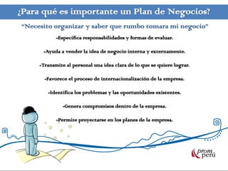 ¿Para qué es importante un Plan de Negocios?
“Necesito organizar y saber que rumbo tomara mi negocio”
            -Especifica responsabilidades y formas de evaluar.

      -Ayuda a vender la idea de negocio interna y externamente.

     -Transmite al personal una idea clara de lo que se quiere lograr.

       -Favorece el proceso de internacionalización de la empresa.

        -Identifica los problemas y las oportunidades existentes.

               -Genera compromisos dentro de la empresa.

            -Permite proyectarse en los planes de la empresa.
 