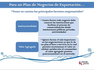 Para un Plan de Negocios de Exportación…
 “Tener en cuenta los principales factores empresariales”

                          • Cuarto factor, todo negocio debe
                             conocer las instituciones que
      Institucionalidad           facilitan el proceso de
                                 comercialización desde
                            instituciones públicas, privadas,
                                       universidades


                          • Quinto factor, el más importante
                            en las negociaciones ya que le da
                          un plus al bien o servicio en la cual
      Valor Agregado        permite incrementar el valor en
                          calidad, satisfacción al consumidor,
                                el valor agregado permite
                            posicionamiento en el mercado.
 