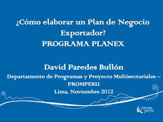 ¿Cómo elaborar un Plan de Negocio
              Exportador?
         PROGRAMA PLANEX

             David Paredes Bullón
Departamento de Programas y Proyecto Multisectoriales –
                    PROMPERU
                Lima, Noviembre 2012
 