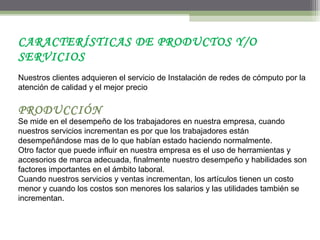 CARACTERÍSTICAS DE PRODUCTOS Y/O
SERVICIOS
Nuestros clientes adquieren el servicio de Instalación de redes de cómputo por la
atención de calidad y el mejor precio
PRODUCCIÓN
Se mide en el desempeño de los trabajadores en nuestra empresa, cuando
nuestros servicios incrementan es por que los trabajadores están
desempeñándose mas de lo que habían estado haciendo normalmente.
Otro factor que puede influir en nuestra empresa es el uso de herramientas y
accesorios de marca adecuada, finalmente nuestro desempeño y habilidades son
factores importantes en el ámbito laboral.
Cuando nuestros servicios y ventas incrementan, los artículos tienen un costo
menor y cuando los costos son menores los salarios y las utilidades también se
incrementan.
 
