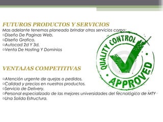 FUTUROS PRODUCTOS Y SERVICIOS
Mas adelante tenemos planeado brindar otros servicios como:
oDiseño De Paginas Web.
oDiseño Grafico.
oAutocad 2d Y 3d.
oVenta De Hosting Y Dominios
VENTAJAS COMPETITIVAS
oAtención urgente de quejas o pedidos.
oCalidad y precios en nuestros productos.
oServicio de Delivery.
oPersonal especializado de las mejores universidades del tecnológico de MTY
oUna Solida Estructura.
 