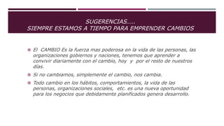 SUGERENCIAS…..
SIEMPRE ESTAMOS A TIEMPO PARA EMPRENDER CAMBIOS
 El CAMBIO Es la fuerza mas poderosa en la vida de las personas, las
organizaciones gobiernos y naciones, tenemos que aprender a
convivir diariamente con el cambio, hoy y por el resto de nuestros
días.
 Si no cambiamos, simplemente el cambio, nos cambia.
 Todo cambio en los hábitos, comportamientos, la vida de las
personas, organizaciones sociales, etc. es una nueva oportunidad
para los negocios que debidamente planificados genera desarrollo.
 