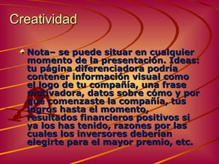 Creatividad   Nota –  se puede situar en cualquier momento de la presentación.  Ideas:  tu página diferenciadora podría contener información visual como el logo de tu compañía, una frase motivadora, datos sobre cómo y por qué comenzaste la compañía, tus logros hasta el momento, resultados financieros positivos si ya los has tenido, razones por las cuales los inversores deberían elegirte para el mayor premio, etc. 