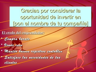 Gracias por considerar la oportunidad de invertir en [ pon el nombre de tu compañía ] Compra barato Vende caro Mantén buenos registros contables Satis face las necesidades de tus clientes El credo del emprendedor : 