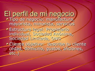 El perfil de mi negocio Tipo de negocio: manufactura, mayorista, minorista, servicios Estructura legal :  Propietario individual ,  Sociedad Anónima ,  Sociedad Limitada ,  ONG Cliente objetivo :  describe tu cliente  ( edad,   domicilio ,  gustos ,  aficiones,  etc.) 