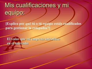 Mis cualificaciones y mi equipo : El valor que mi empresa introduce en el mercado [ Explica por qué tú o tú equipo estáis cualificados para gestionar la compañía ?] 