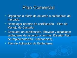 Plan Comercial
   Organizar la oferta de acuerdo a estándares de
    mercado.
   Homologar normas de certificación – Plan de
    Manejo de Castaña.
   Consultor en certificación. (Revisar y establecer
    estándares de acuerdo a normas; Diseñar Plan
    de Implementación / Adecuación).
   Plan de Aplicación de Estándares.
 