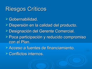 Riesgos Críticos
 Gobernabilidad.
 Dispersión en la calidad del producto.
 Designación del Gerente Comercial.
 Poca participación y reducido compromiso
  con el Plan.
 Acceso a fuentes de financiamiento.
 Conflictos internos.
 