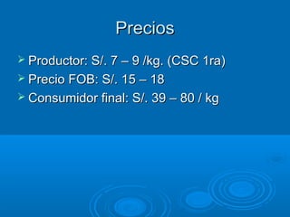 Precios
 Productor: S/. 7 – 9 /kg. (CSC 1ra)
 Precio FOB: S/. 15 – 18
 Consumidor final: S/. 39 – 80 / kg
 