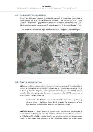 Plan de Negocio:
”Instalación e implementación de crianzas de cuyes en el Distrito de Jequetepeque – Pacasmayo – La Libertad”
12
2.1 MARCO INSTITUCIONAL Y LEGAL:
El proyecto se planea ejecutar dentro del terreno de la comunidad campesina de
Jequetepeque con RUC: 20354055857 se ubica en Calle Pacasmayo Nro. 110 LA
Libertad - Pacasmayo - Jequetepeque. Dedicado a cultivos de cereales. con CIIU :
01110 como actividad Principal. inició sus actividades el 15 de noviembre de 1996.
Ilustración 4: Ubicación legal de Comunicadad Campesina Jequetepeque
2.2 CONTEXTO ECONÓMICO ACTUAL:
a) Factor político: Actualmente los Gobiernos locales incentivan la formalización de
las asociaciones y microempresas (Ley 1086 – Ley de Promoción y Formalización de
la Micro y Pequeña Empresa, promulgada el veintiocho de Junio 2008), existen
también diferentes programas de apoyo e incentivo a las MYPES como son el
Ministerio del Trabajo, ONGs, etc.
- En el ámbito del Distrito vienen interviniendo instituciones publicas y
privadas como: Gobierno Local (con servicio de asistencia técnica,
capacitaciones, articulación al mercado con el producto cuye).
b) Factor Social: la crianza de cuy es una actividad familiar, que actualmente se
viene realizando de manera asociada distritos cercanos, es considerado como una
actividad rentable y de fácil manejo, que les permite generar ingresos económicos a
través de las ventas del producto en las diferentes formas de comercializar
 
