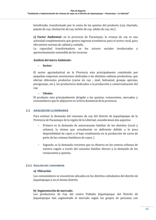 Plan de Negocio:
”Instalación e implementación de crianzas de cuyes en el Distrito de Jequetepeque – Pacasmayo – La Libertad”
13
beneficiado, transformado por la venta de las quintas del producto (cuy chactado,
pepián de cuy, chicharrón de cuy, lechón de cuy, adobo de cuy, etc.)
c) Factor Ambiental: en la provincia de Pacasmayo, la crianza de cuy es una
actividad complementaria que genera ingresos económicos para el sector rural, para
ello existen normas de calidad y cuidado.
La capacidad transformadora en los actores sociales involucrados y
aprovechamiento sostenible de los recursos
Análisis del micro Ambiente:
- Sector:
El sector agroindustrial en la Provincia esta principalmente constituido por
pequeñas empresas asociaciones dedicadas a las distintas cadenas productivas, que
ofertan diferentes productos (carne de cuy , miel, hidromiel, granjas apícolas,
piscigranjas, etc.), los productores dedicados a la producción y comercialización del
cuy.
- Cliente:
El producto esta principalmente dirigido a las quintas, restaurantes, mercados y
consumidores que lo adquieren en la feria dominical de la provincia.
2.3 ANÁLISIS DE LA DEMANDA
Para estimar la demanda del consumo de cuy del distrito de Jequetepeque de la
Provincia de Pacasmayo de la región de la Libertad, consideramos dos aspectos:
- Primero es la demanda de autoconsumo familiar de los distritos (rural y
urbano), la misma que actualmente es deficiente debido a la poca
disponibilidad de cuyes y al bajo rendimiento en la producción de carne de
parte de las crianzas familiares de cuyes. }
- Segundo, es la demanda creciente que se observa en los centros urbanos de
nuestra región a través del consumo familiar directo y la demanda de los
restaurantes y quintas.
2.3.1 ANÁLISIS DEL CONSUMIDOR
a) Ubicación:
Los consumidores se encuentran ubicados en los distritos colindantes del distrito de
Jequetepeque y en el mismo distrito.
b) Segmentación de mercado:
Los productores de Cuy del centro Poblado Jequetepeque del Distrito de
Jequetepeque han segmentado el mercado según los grupos de personas con
 