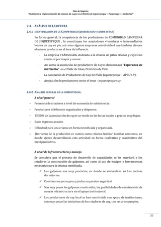Plan de Negocio:
”Instalación e implementación de crianzas de cuyes en el Distrito de Jequetepeque – Pacasmayo – La Libertad”
20
2.4 ANÁLISIS DE LA OFERTA
2.4.1 IDENTIFICACIÓN DE LA COMPETENCIA (QUIENES SON Y CONDE ESTÁN)
En forma general, la competencia de los productores de COMUNIDAD CAMPESINA
DE JEQUETEPEQUE , lo constituyen los acopiadores vivanderas o intermediarios
locales de cuy en pie, asi como algunas empresas constituidasd que tmabien ofrecen
el mismo producto en el área de influencia.
- La empresa TRANSAGRIG dedicado a la crianza de patos criollos y cuyescon
ventas al por mayor y menor.
- Asi como la asociación de productores de Cuyes denominada "Esperanza de
mi Pueblo" en el Valle de Chao, Provincia de Virú
- La Asociación de Productores de Cuy del Valle Jequetepeque – APCUY-VJ,
- Asociación de productores sector el trust - jequetepeque cuy.
2.4.2 ANÁLISIS GENERAL DE LA COMPETENCIA:
A nivel general
- Presencia de criadores a nivel de economía de subsistencia.
- Productores débilmente organizados y dispersos.
- El 50% de la producción de cuyes se vende en las ferias locales a precios muy bajos.
- Bajos ingresos anuales
- Dificultad para una crianza en forma tecnificada y organizada.
- Retroceso de la producción es rustico como crianza familiar, familiar comercial, en
donde vienen desarrollando esta actividad en forma cualitativo y cuantitativo del
nivel productivo.
A nivel de infraestructura y manejo
Se considera que el proceso de desarrollo de capacidades se les enseñará a los
criadores la construcción de galpones, así como al uso de equipos y herramientas
necesarias para la crianza tecnificada.
 Los galpones son muy precarios, en donde se encuentran en Las cocinas
dormitorios
 Cuentan con pocas poza y jaulas no prestan seguridad
 Son muy pocos los galpones construidos, las posibilidades de construcción de
nuevas infraestructura sin el apoyo institucional.
 Los productores de cuy local se han constituido con apoyo de instituciones,
son muy pocas las iniciativas de los criadores de cuy, con recursos propios.
 