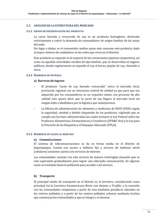 Plan de Negocio:
”Instalación e implementación de crianzas de cuyes en el Distrito de Jequetepeque – Pacasmayo – La Libertad”
21
2.5 ANÁLISIS DE LA ESTRUCTURA DEL MERCADO
2.5.1 GRADO DE DIFERENCIACIÓN DEL PRODUCTO.
La carne faenada y eviscerada de cuy es un producto homogéneo, destinado
estrictamente a cubrir la demanda de consumidores de origen familiar de las zonas
del ande.
Sin lugar a dudas, es el consumidor andino quien más consume este producto, dado
el mayor número de ciudadanos en las urbes que viven en el distrito.
Este producto se expende en la mayoría de los restaurantes (quintas campestres), así
como en aquellas actividades sociales de tipo familiar, que se desarrollan en lugares
públicos, donde regularmente se expende el cuy al horno, pepián de cuy, chactado u
otros.
2.5.2 BARRERAS DE ENTRADA
a) Barreras de ingreso
- El producto “carne de cuy faenado eviscerado” entra al mercado local,
provincial, regional con un minucioso control de calidad ya que para que sea
adquirido por los consumidores es un requisito contar con procesos de alta
calidad esto quiere decir que la carne de cuy llegara al mercado local sin
ningún daño o abolladura por la logística que manejaremos.
- La Oficina de administración de alimentos y medicinas de EEUU (FDA) regula
la seguridad, sanidad y debido etiquetado de los productos, vigilando que se
cumpla con las leyes administradas las cuales incluyen la Ley Federal sobre los
Productos Alimenticios, Farmacéuticos y Cosméticos (FFD&C Act) y la Ley para
la Precisión de las Etiquetas y el Empaque Adecuado (FPLA).
2.5.3 BARRERAS DE SALIDA AL MERCADO
a) Comunicaciones
El sistema de telecomunicaciones se da en forma media en el Distrito de
Jequetepeque. Cuenta con acceso a teléfono fijo y servicio de telefonía móvil
(celulares) asimismo cuenta con servicios de internet.
Las comunidades cuentan con este servicio de manera restringida situación que se
esta superando gradualmente para lograr una adecuada comunicación. En algunos
casos se trasladan hasta la población para acceder a tal servicio.
b) Transporte
El principal medio de transporte en el distrito es el terrestre, considerando como
principal vía la Carretera Panamericana Norte con destino a Trujillo; y la conexión
con las comunidades campesinas a partir de esta mediante paraderos ubicados en
los centros poblados y a partir de los centros poblados urbanos mediante trochas
que comunican las comunidades y que se integra a sí mismas.
 