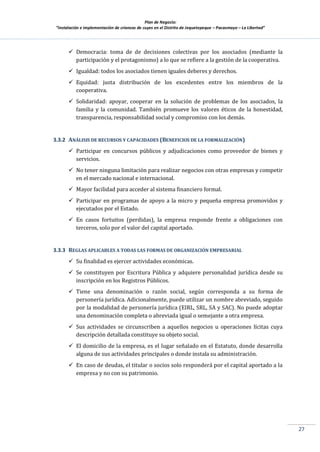 Plan de Negocio:
”Instalación e implementación de crianzas de cuyes en el Distrito de Jequetepeque – Pacasmayo – La Libertad”
27
 Democracia: toma de de decisiones colectivas por los asociados (mediante la
participación y el protagonismo) a lo que se refiere a la gestión de la cooperativa.
 Igualdad: todos los asociados tienen iguales deberes y derechos.
 Equidad: justa distribución de los excedentes entre los miembros de la
cooperativa.
 Solidaridad: apoyar, cooperar en la solución de problemas de los asociados, la
familia y la comunidad. También promueve los valores éticos de la honestidad,
transparencia, responsabilidad social y compromiso con los demás.
3.3.2 ANÁLISIS DE RECURSOS Y CAPACIDADES (BENEFICIOS DE LA FORMALIZACIÓN)
 Participar en concursos públicos y adjudicaciones como proveedor de bienes y
servicios.
 No tener ninguna limitación para realizar negocios con otras empresas y competir
en el mercado nacional e internacional.
 Mayor facilidad para acceder al sistema financiero formal.
 Participar en programas de apoyo a la micro y pequeña empresa promovidos y
ejecutados por el Estado.
 En casos fortuitos (perdidas), la empresa responde frente a obligaciones con
terceros, solo por el valor del capital aportado.
3.3.3 REGLAS APLICABLES A TODAS LAS FORMAS DE ORGANIZACIÓN EMPRESARIAL
 Su finalidad es ejercer actividades económicas.
 Se constituyen por Escritura Pública y adquiere personalidad jurídica desde su
inscripción en los Registros Públicos.
 Tiene una denominación o razón social, según corresponda a su forma de
personería jurídica. Adicionalmente, puede utilizar un nombre abreviado, seguido
por la modalidad de personería jurídica (EIRL, SRL, SA y SAC). No puede adoptar
una denominación completa o abreviada igual o semejante a otra empresa.
 Sus actividades se circunscriben a aquellos negocios u operaciones lícitas cuya
descripción detallada constituye su objeto social.
 El domicilio de la empresa, es el lugar señalado en el Estatuto, donde desarrolla
alguna de sus actividades principales o donde instala su administración.
 En caso de deudas, el titular o socios solo responderá por el capital aportado a la
empresa y no con su patrimonio.
 