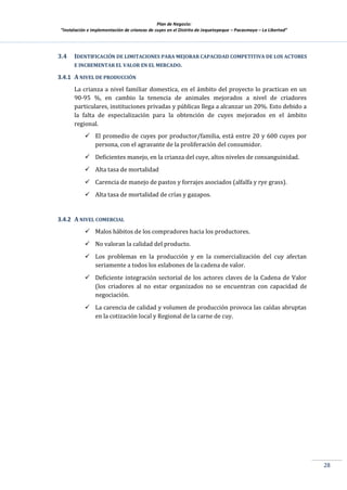 Plan de Negocio:
”Instalación e implementación de crianzas de cuyes en el Distrito de Jequetepeque – Pacasmayo – La Libertad”
28
3.4 IDENTIFICACIÓN DE LIMITACIONES PARA MEJORAR CAPACIDAD COMPETITIVA DE LOS ACTORES
E INCREMENTAR EL VALOR EN EL MERCADO.
3.4.1 A NIVEL DE PRODUCCIÓN
La crianza a nivel familiar domestica, en el ámbito del proyecto lo practican en un
90-95 %, en cambio la tenencia de animales mejorados a nivel de criadores
particulares, instituciones privadas y públicas llega a alcanzar un 20%. Esto debido a
la falta de especialización para la obtención de cuyes mejorados en el ámbito
regional.
 El promedio de cuyes por productor/familia, está entre 20 y 600 cuyes por
persona, con el agravante de la proliferación del consumidor.
 Deficientes manejo, en la crianza del cuye, altos niveles de consanguinidad.
 Alta tasa de mortalidad
 Carencia de manejo de pastos y forrajes asociados (alfalfa y rye grass).
 Alta tasa de mortalidad de crías y gazapos.
3.4.2 A NIVEL COMERCIAL
 Malos hábitos de los compradores hacia los productores.
 No valoran la calidad del producto.
 Los problemas en la producción y en la comercialización del cuy afectan
seriamente a todos los eslabones de la cadena de valor.
 Deficiente integración sectorial de los actores claves de la Cadena de Valor
(los criadores al no estar organizados no se encuentran con capacidad de
negociación.
 La carencia de calidad y volumen de producción provoca las caídas abruptas
en la cotización local y Regional de la carne de cuy.
 