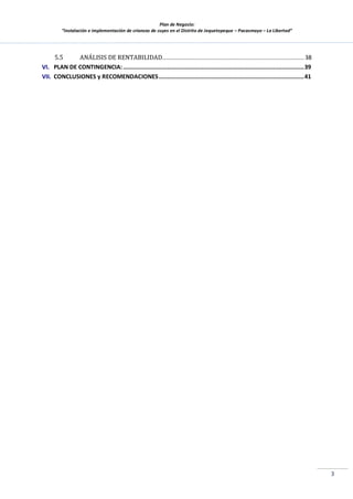 Plan de Negocio:
”Instalación e implementación de crianzas de cuyes en el Distrito de Jequetepeque – Pacasmayo – La Libertad”
3
5.5 ANÁLISIS DE RENTABILIDAD................................................................................... 38
VI. PLAN DE CONTINGENCIA:..........................................................................................................39
VII. CONCLUSIONES y RECOMENDACIONES.....................................................................................41
 