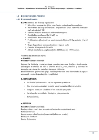 Plan de Negocio:
”Instalación e implementación de crianzas de cuyes en el Distrito de Jequetepeque – Pacasmayo – La Libertad”
30
4.1 DESCRIPCIÓN DEL PROCESO
4.1.1 ETAPAS DEL PROCESO:
PASO 1: Practica del cultivo y explotación:
 Selección y preparación del terreno: Suelos profundos y bien mullidos.
 Necesidades de cal y fertilización : Requieren de calcio en forma asimilable
(cal) además de P Y K
 Siembra: Al boleo distribuida en forma homogénea
 Cantidad de semilla por Ha: 30 a 25 kg.
 Inoculación: Inoculante alfalfa.
 Fertilización: A la siembra y mantenimiento fósforo 80 Kg. potasio 40 a 60
kg.
 Riego: Depende de factores climáticos y tipo de suelo
 Cosecha: Al empezar la floración.
 Altitud: La alfalfa se adapta desde los 2200 hasta los 4000 m.s.n.m.
Técnicas de crianza de cuyes:
a. MANEJO:
Consideraciones Generales.
Conocer la fisiología y características reproductivas para diseñar e implementar
estrategias de manejo en base a criterio de edad, peso, métodos y sistemas de
empadre, para lograr los mas altos niveles de eficiencia.
El mejoramiento genético se apoya en la reproducción, esta relacionado al aspecto
comercial – costos de producción, rentabilidad.
b. ALIMENTACION:
- La alimentación se realiza con los siguientes propósitos.
- Una producción elevada y permitir una prolongada vida reproductiva
- Asegurar un estado saludable de los animales y su prole
- Satisfacer las necesidades fisiológicas y de producción
- Ser económica.
c. SANIDAD.
Consideraciones Generales:
Las inversiones en el rubro pecuario enfrentan determinados riesgos.
Fallas de mercado
Competencias más eficientes (mayor calidad menor precios)
Productos sustitutos
Costos de insumos
 