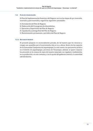 Plan de Negocio:
”Instalación e implementación de crianzas de cuyes en el Distrito de Jequetepeque – Pacasmayo – La Libertad”
33
5.1 PLAN DE FINANCIACIÓN
El Plan de Implementación financiera del Negocio será en las etapas de pre inversión,
inversión y post inversión y seguirá las siguientes actividades:
A. Formulación del Plan de Negocio
B. Elaboración del Cronograma de desembolsos.
C. Ejecución y Supervisión del Plan de Negocio.
D. Liquidación y entrega final del Plan de Negocio.
E. Mantenimiento permanente y periódico del Plan de Negocio
5.1.1 RECURSOS PROPIOS
El presente proyecto es escencialmente privado, de tal manero que los recursos y
riesgos son asumidos por el inversionista, ésta se va a ubicar dentro de los espacios
de la Comunidad Campesina de Jequetepeque, la cual cuenta con personería jurídica
en el distrito de jequetepeque, provincia de Pacasmayo, además se quiere mejorar
los procesde en la crianza de cuyes de manera mejorada con regulares rendimientos
en su producción, en este contexto y con la ayuda del gobierno central y la autoridad
edil del distrito.
 