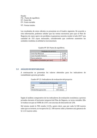 Donde:
P.E. : Punto de equilibrio
CF : Costo fijo
CV : Costo variable
VT : Ventas totales
Los resultados de estos cálculos se presentan en el Cuadro siguiente. De acuerdo a
esta información, podemos señalar que las ventas necesarias para que el Plan de
Negocios de cuyes opere sin perdidas ni ganancias necesita vender el año 2017 una
cantidad de 143 cuyes mensuales, considerando que conforme aumenten las
unidades vendidas, la utilidad se incrementará.
Cuadro Nº 20: Punto de equilibrio.
Unidades de servicio
Costo Fijo Mensual 2,100
Costo Variable Unitario 0.77
Precio unitarios S/. 16
P.Equilibrio (Unidades por mes) 143
5.5 ANÁLISIS DE RENTABILIDAD
A continuación se presentan los valores obtenidos para los indicadores de
rentabilidad a precios privados
Cuadro Nº 21: Indicadores de evaluación del proyecto
Indicadores de Evaluación
VAN 3,957
TIR 2.11%
Perido Recuperación 10.5 meses
Según el análisis comparativo de los indicadores de evaluación económica a precios
privados durante el horizonte temporal del Plan de Negocio, se torne rentable. Ello
se traduce en que un VANE de 3,957; con una tasa de descuento de 12%
Del mismo modo la TIR resulta 2.11%, quiere decir, que por cada S/.100 nuevos
soles que se invierte, se recupera los S/. 100 nuevos soles y tenemos una ganancia de
S/. 2.11 nuevos soles.
 