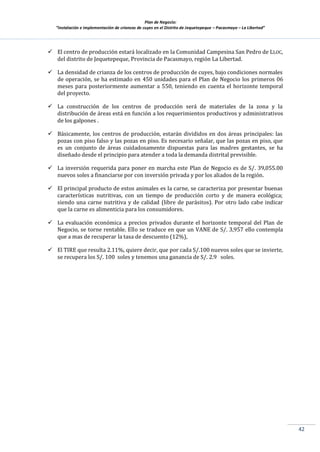 Plan de Negocio:
”Instalación e implementación de crianzas de cuyes en el Distrito de Jequetepeque – Pacasmayo – La Libertad”
42
 El centro de producción estará localizado en la Comunidad Campesina San Pedro de LLOC,
del distrito de Jequetepeque, Provincia de Pacasmayo, región La Libertad.
 La densidad de crianza de los centros de producción de cuyes, bajo condiciones normales
de operación, se ha estimado en 450 unidades para el Plan de Negocio los primeros 06
meses para posteriormente aumentar a 550, teniendo en cuenta el horizonte temporal
del proyecto.
 La construcción de los centros de producción será de materiales de la zona y la
distribución de áreas está en función a los requerimientos productivos y administrativos
de los galpones .
 Básicamente, los centros de producción, estarán divididos en dos áreas principales: las
pozas con piso falso y las pozas en piso. Es necesario señalar, que las pozas en piso, que
es un conjunto de áreas cuidadosamente dispuestas para las madres gestantes, se ha
diseñado desde el principio para atender a toda la demanda distrital previsible.
 La inversión requerida para poner en marcha este Plan de Negocio es de S/. 39,055.00
nuevos soles a financiarse por con inversión privada y por los aliados de la región.
 El principal producto de estos animales es la carne, se caracteriza por presentar buenas
características nutritivas, con un tiempo de producción corto y de manera ecológica;
siendo una carne nutritiva y de calidad (libre de parásitos). Por otro lado cabe indicar
que la carne es alimenticia para los consumidores.
 La evaluación económica a precios privados durante el horizonte temporal del Plan de
Negocio, se torne rentable. Ello se traduce en que un VANE de S/. 3,957 ello contempla
que a mas de recuperar la tasa de descuento (12%),
 El TIRE que resulta 2.11%, quiere decir, que por cada S/.100 nuevos soles que se invierte,
se recupera los S/. 100 soles y tenemos una ganancia de S/. 2.9 soles.
 