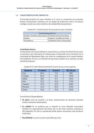 Plan de Negocio:
”Instalación e implementación de crianzas de cuyes en el Distrito de Jequetepeque – Pacasmayo – La Libertad”
7
1.1 CARACTERÍSTICAS DEL PRODUCTO:
El principal producto de estos animales es la carne, se caracteriza por presentar
buenas características nutritivas, con un tiempo de producción corto y de manera
ecológica; siendo una carne nutritiva y de calidad (libre de parásitos).
Cuadro Nº 1: Características de los productos que se brindan
Características del cuy
Nombre Científico del producto El Cobayo (Cavia Porcellus)
Familia Cobayo o conejillas de India.
Procedencia (Colombia, Perú y Venezuela)
a) Atributos físicos:
La Asociación viene desarrollando la crianza del cuy, con fines de obtención de carne,
se presenta como alternativa de solución para el desarrollo socio económico de la
comunidad de Moyabamba Baja y por ende ser complemento de la canasta familiar
de la población. El cuy es un alimento de muy buena calidad, rica y nutritiva con bajo
contenido de grasas.
Cuadro Nº 2: Valor Nutricional (%) de la carne de cuy a otras especies.
Características Organolépticas.
 El sabor: Varía de acuerdo a la línea, suministración de alimentos (forrajes
verdes y alimentos balanceados).
 La calidad: Es un producto que se expende en carne (faenado eviscerado),
Satisface los requerimientos del cliente, por su alto valor nutritivo, exquisitez y
fácil digestión. Por ello es considerado desde épocas ancestrales como producto
tradicional.
 Durabilidad: La carne es menos perecible que otras
 
