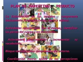 PLAN DE MARKETING: PRODUCTOPLAN DE MARKETING: PRODUCTO
La Estimulación de los sentidos : componenteLa Estimulación de los sentidos : componente
básicamente fisiológico (vista, tacto y olfatobásicamente fisiológico (vista, tacto y olfato))..
Actividades relacionadas con el cuerpo;: identificarActividades relacionadas con el cuerpo;: identificar
las partes del cuerpo y las emociones.las partes del cuerpo y las emociones.
Actividades para nombrar ; incrementar suActividades para nombrar ; incrementar su
vocabulariovocabulario
Bloque Identificación: comprensión del entorno.Bloque Identificación: comprensión del entorno.
Coordinación motriz: ajuste de las percepcionesCoordinación motriz: ajuste de las percepciones
 