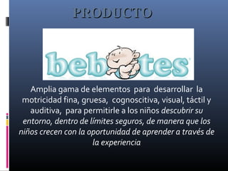 Amplia gama de elementos para desarrollar la
motricidad fina, gruesa, cognoscitiva, visual, táctil y
auditiva, para permitirle a los niños descubrir su
entorno, dentro de límites seguros, de manera que los
niños crecen con la oportunidad de aprender a través de
la experiencia
PRODUCTOPRODUCTO
 