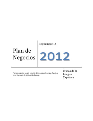 Plan de
Negocios
septiembre 14
2012
Plan de negocios para la creación del museo de la lengua Zapoteca
en el Municipio de Miahuatlán Oaxaca.
Museo de la
Lengua
Zapoteca
http://creativecommons.org/licenses/by-nc-sa/3.0/deed.es
 