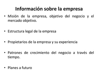 Información sobre la empresa Misión de la empresa, objetivo del negocio y el mercado objetivo. Estructura legal de la empresa Propietarios de la empresa y su experiencia Patrones de crecimiento del negocio a través del tiempo. Planes a futuro 