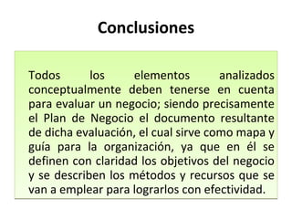 Conclusiones Todos los elementos analizados conceptualmente deben tenerse en cuenta para evaluar un negocio; siendo precisamente el Plan de Negocio el documento resultante de dicha evaluación, el cual sirve como mapa y guía para la organización, ya que en él se definen con claridad los objetivos del negocio y se describen los métodos y recursos que se van a emplear para lograrlos con efectividad. 