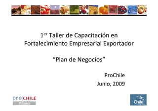 1er Taller de Capacitación en 
Fortalecimiento Empresarial Exportador

         “Plan de Negocios”

                            ProChile
                         Junio, 2009
 