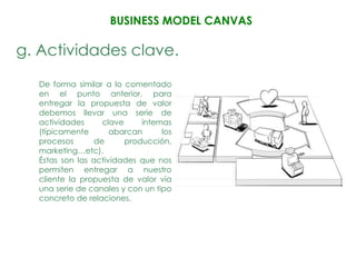 BUSINESS MODEL CANVAS

g. Actividades clave.
  De forma similar a lo comentado
  en el punto anterior, para
  entregar la propuesta de valor
  debemos llevar una serie de
  actividades     clave     internas
  (típicamente       abarcan      los
  procesos      de      producción,
  marketing…etc).
  Éstas son las actividades que nos
  permiten entregar a nuestro
  cliente la propuesta de valor vía
  una serie de canales y con un tipo
  concreto de relaciones.
 