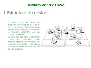 BUSINESS MODEL CANVAS

i. Estructura de costes.

 En éste caso se trata de
 modelar la estructura de costes
 de la empresa, habitualmente
 apalancada en las actividades
 y recursos descritos en los
 puntos anteriores.
 Se trata de conocer y optimizar
 costes fijos, variables para
 intentar diseñar un modelo de
 negocio escalable… sin duda
 una de las áreas donde más se
 puede innovar.
 