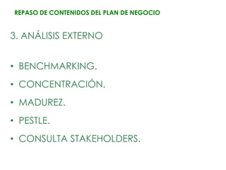 REPASO DE CONTENIDOS DEL PLAN DE NEGOCIO


3. ANÁLISIS EXTERNO


• BENCHMARKING.
• CONCENTRACIÓN.
• MADUREZ.
• PESTLE.
• CONSULTA STAKEHOLDERS.
 