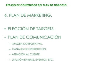 REPASO DE CONTENIDOS DEL PLAN DE NEGOCIO



6. PLAN DE MARKETING.


• ELECCIÓN DE TARGETS.

• PLAN DE COMUNICACIÓN
  – IMAGEN CORPORATIVA.

  – CANALES DE DISTRIBUCIÓN.

  – ATENCIÓN AL CLIENTE.

  – DIFUSIÓN EN RRSS, EVENTOS, ETC.
 
